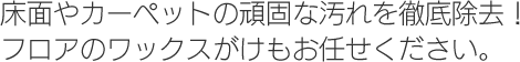 床面やカーペットの頑固な汚れを徹底除去！フロアのワックスがけもお任せください。