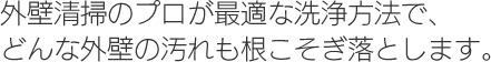 外壁清掃のプロが最適な洗浄方法で、どんな外壁の汚れも根こそぎ落とします。